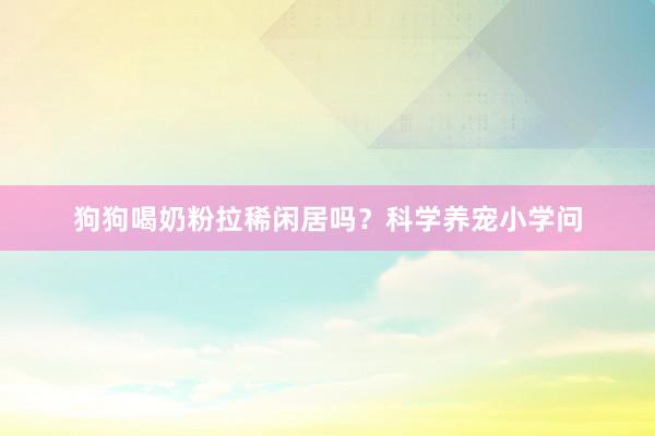狗狗喝奶粉拉稀闲居吗？科学养宠小学问